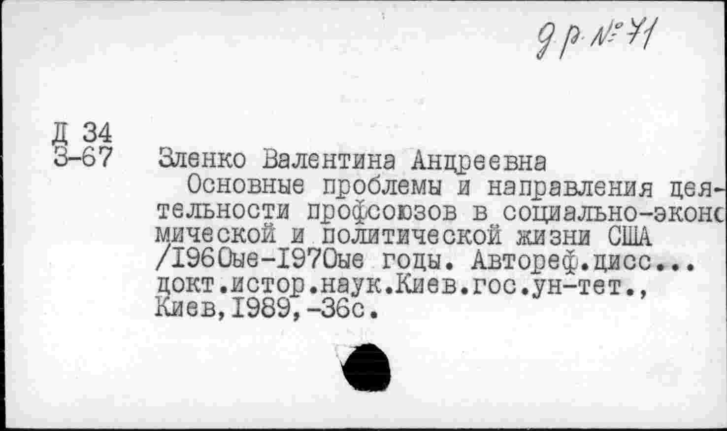 ﻿
Д 34
3-67 Зленко Валентина Андреевна
Основные проблемы и направления деятельности профсоюзов в социально-эконс мической и политической жизни США /1960ые-1970ые годы. Автореф.дисс... докт.истор.наук.Киев.гос.ун-тет., Киев,1989,-36с.